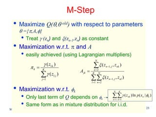 M-Step
  • Maximize Q(θ,θ old) with respect to parameters
      θ ={π,A,φ}
       • Treat γ (zn) and ξ(zn-1,zn) as constant
  • Maximization w.r.t. π and A
        • easily achieved (using Lagrangian multipliers)
                                                         N

              πk =
                        γ ( z1k )                      ∑ξ (z       n −1, j   , z nk )
                       K
                                             A jk =    n=2

                      ∑γ (z
                       j =1
                               1j   )                 K N

                                                      ∑∑ ξ ( z        n −1, j     , z nl )
                                                      l =1 n = 2

  • Maximization w.r.t. φ                k                                    N     K

        • Only last term of Q depends on φ ∑∑ γ ( z            k             n =1 k =1
                                                                                             nk   ) ln p ( xn | φk )

        • Same form as in mixture distribution for i.i.d.                                                      23
Machine Learning: CSE 574
 