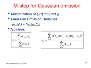 M-step for Gaussian emission
  • Maximization of Q(θ,θ old) wrt φ                    k

  • Gaussian Emission Densities
      p(x|φk) ~ N(x|μk,Σk)
  •   Solution:
               N                             N

              ∑ γ ( znk )x n                ∑ γ ( z nk )( x n − μ k )( x n − μ k )T
       μk =    n =1
                  N                  Σk =   n =1
                                                            N
                ∑γ (z
                n =1
                            nk   )                          ∑γ (z   nk   )
                                                            n =1




Machine Learning: CSE 574                                                             24
 