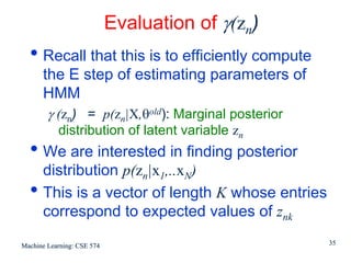 Evaluation of γ(zn)
  • Recall that this is to efficiently compute
      the E step of estimating parameters of
      HMM
        γ (zn) = p(zn|X,θold): Marginal posterior
           distribution of latent variable zn
  • We are interested in finding posterior
      distribution p(zn|x1,..xN)
  •   This is a vector of length K whose entries
      correspond to expected values of znk

Machine Learning: CSE 574                           35
 