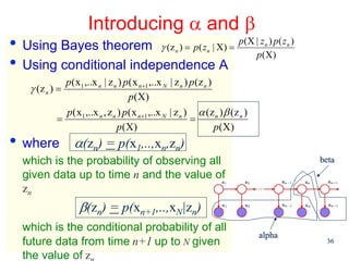 Introducing α and β
• Using Bayes theorem γ (z ) = p( z | X) = p(X |pz(X) )p( z )
                                                    n          n
                                                                                 n      n



• Using conditional independence A
              p ( x1 ,..x n | z n ) p ( x n +1 ,..x N | z n ) p (z n )
    γ (z n ) =
                                      p(X)
              p( x1 ,..x n , z n ) p( x n +1 ,..x N | z n ) α (z n ) β (z n )
            =                                                 =
                                 p(X)                                  p(X)
• where          α(zn) = p(x1,..,xn,zn)
  which is the probability of observing all                                                 beta
  given data up to time n and the value of
  zn
                   β(zn) = p(xn+1,..,xN|zn)
  which is the conditional probability of all
                                                                                alpha
  Machine Learning: CSE 574 time n+1 up to N given
  future data from                                                                           36

  the value of z
 
