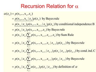 Recursion Relation for α
α (z n ) = p( x1 ,.., x n , z n )
         = p( x1 ,.., x n | z n ) p(z n ) by Bayes rule
         = p( x n | z n ) p( x1 ,.., x n −1 | z n ) p (z n ) by conditional independence B
         = p( x n | z n ) p( x1 ,.., x n −1 , z n ) by Bayes rule
         = p( x n | z n )∑ p( x1 ,.., x n −1 , z n −1 , z n ) by Sum Rule
                            z n−1

         = p( x n | z n )∑ p( x1 ,.., x n −1 , z n | z n −1 ) p(z n −1 ) by Bayes rule
                            z n−1

         = p( x n | z n )∑ p( x1 ,.., x n −1 | z n −1 ) p (z n | z n −1 ) p (z n −1 ) by cond. ind. C
                            z n−1

         = p( x n | z n )∑ p ( x1 ,.., x n −1 , z n −1 ) p (z n | z n −1 ) by Bayes rule
                            z n−1

         = p( x | z )∑ α (z n −1 ) p(z n | z n −1 ) by definition of α
  Machine Learning:nCSE 574
                        n
                                                                                              37
                           z n−1
 