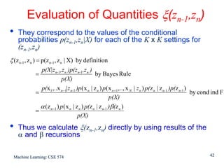 Evaluation of Quantities ξ(zn-1,zn)
•   They correspond to the values of the conditional
    probabilities p(zn-1,zn|X) for each of the K x K settings for
    (zn-1,zn)
ξ (z n -1 , z n ) = p(z n -1 , z n | X) by definition
               p(X|zn-1,z n )p(zn-1,z n )
             =                                  by Bayes Rule
                           p(X)
               p(x1 ,..x n −1|z n-1 )p( x n | z n ) p( x n +1 ,.., x N | z n ) p(z n | z n-1 )p(z n-1 )
             =                                                                                          by cond ind F
                                                         p(X)
               α (z n −1 ) p ( x n | z n ) p(z n | z n-1 )β(z n )
             =
                                      p(X)
•   Thus we calculate ξ(zn-1,zn) directly by using results of the
    α and β recursions

  Machine Learning: CSE 574                                                                                  42
 