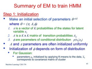 Summary of EM to train HMM
Step 1: Initialization
•       Make an initial selection of parameters θ old
        where θ = (π, A,φ)
      1. π is a vector of K probabilities of the states for latent
         variable z1
      2. A is a K x K matrix of transition probabilities Aij
      3. φ are parameters of conditional distribution p(xk|zk)
•        A and π parameters are often initialized uniformly
•       Initialization of φ depends on form of distribution
      •      For Gaussian:
            •    parameters μk initialized by applying K-means to the data, Σk
                 corresponds to covariance matrix of cluster
    Machine Learning: CSE 574                                                    43
 