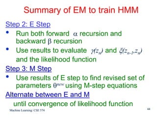 Summary of EM to train HMM
Step 2: E Step
• Run both forward α recursion and
    backward β recursion
• Use results to evaluate γ(zn) and ξ(zn-1,zn)
    and the likelihood function
Step 3: M Step
• Use results of E step to find revised set of
    parameters θnew using M-step equations
Alternate between E and M
   until convergence of likelihood function
 Machine Learning: CSE 574                       44
 