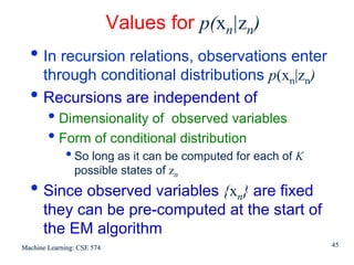 Values for p(xn|zn)
  • In recursion relations, observations enter
      through conditional distributions p(xn|zn)
  •   Recursions are independent of
        • Dimensionality of observed variables
        • Form of conditional distribution
             • So long as it can be computed for each of K
                possible states of zn
  • Since observed variables {xn} are fixed
      they can be pre-computed at the start of
      the EM algorithm
Machine Learning: CSE 574                                    45
 