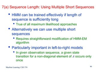 7(a) Sequence Length: Using Multiple Short Sequences

    • HMM can be trained effectively if length of
        sequence is sufficiently long
          • True of all maximum likelihood approaches
    • Alternatively we can use multiple short
        sequences
          • Requires straightforward modification of HMM-EM
             algorithm
    • Particularly important in left-to-right models
          • In given observation sequence, a given state
             transition for a non-diagonal element of A occurs only
             once

  Machine Learning: CSE 574                                      46
 