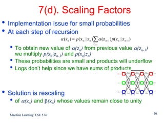 7(d). Scaling Factors
• Implementation issue for small probabilities
• At each step of recursion
                               α (z n ) = p( x n | z n )∑ α (z n −1 ) p(z n | z n −1 )
                                                        z n−1
  • To obtain new value of α(zn) from previous value α(zn-1)
      we multiply p(zn|zn-1) and p(xn|zn)
  •   These probabilities are small and products will underflow
  •   Logs don’t help since we have sums of products



• Solution is rescaling
  • of α(zn) and β(zn) whose values remain close to unity
   Machine Learning: CSE 574                                                             50
 