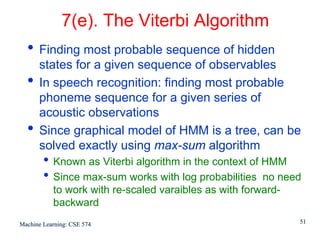 7(e). The Viterbi Algorithm
  • Finding most probable sequence of hidden
      states for a given sequence of observables
  •   In speech recognition: finding most probable
      phoneme sequence for a given series of
      acoustic observations
  •   Since graphical model of HMM is a tree, can be
      solved exactly using max-sum algorithm
        • Known as Viterbi algorithm in the context of HMM
        • Since max-sum works with log probabilities no need
           to work with re-scaled varaibles as with forward-
           backward
Machine Learning: CSE 574                                      51
 