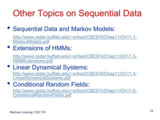 Other Topics on Sequential Data
• Sequential Data and Markov Models:
  http://www.cedar.buffalo.edu/~srihari/CSE574/Chap11/Ch11.1-
  MarkovModels.pdf
• Extensions of HMMs:
  http://www.cedar.buffalo.edu/~srihari/CSE574/Chap11/Ch11.3-
  HMMExtensions.pdf
• Linear Dynamical Systems:
  http://www.cedar.buffalo.edu/~srihari/CSE574/Chap11/Ch11.4-
  LinearDynamicalSystems.pdf
• Conditional Random Fields:
  http://www.cedar.buffalo.edu/~srihari/CSE574/Chap11/Ch11.5-
  ConditionalRandomFields.pdf


Machine Learning: CSE 574                                       54
 