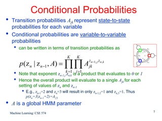 Conditional Probabilities
•    Transition probabilities Ajk represent state-to-state
     probabilities for each variable
•    Conditional probabilities are variable-to-variable
     probabilities
      •   can be written in terms of transition probabilities as
                                         K     K
          p (z n | z n −1 , A) = ∏∏ A
                                                      z n−1, j z n ,k
                                                      jk
                                        k =1 j =1
      •   Note that exponent zn-1,j zn,k is a product that evaluates to 0 or 1
      •   Hence the overall product will evaluate to a single Ajk for each
          setting of values of zn and zn-1
            •   E.g., zn-1=2 and zn=3 will result in only zn-1,2=1 and zn,3=1. Thus
                p(zn=3|zn-1=2)=A23
•    A is a global HMM parameter
    Machine Learning: CSE 574                                                         7
 