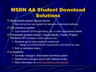 MSDN AA Student Download Solutions Department-owned secure server May set up their own system for students to download software CD checkout system Lend students CD through library, lab, or other appropriate method Purchased student media—Visual Studio, Vision, Project, Windows XP  (Available in North America only) Students get to keep media for small cost Ranges from $8.50USD for Visual Studio to $2.40USD for Visio Bulk or individual orders e-academy Centrally managed, Web-based download system Department manages server with software locally More information at  www.e-academy.com/msdnaa   