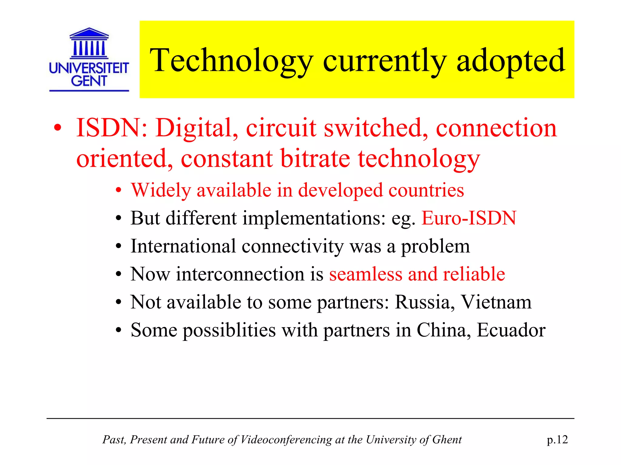 Technology currently adopted ISDN: Digital, circuit switched, connection oriented, constant bitrate technology Widely available in developed countries But different implementations: eg.  Euro-ISDN International connectivity was a problem Now interconnection is  seamless and reliable Not available to some partners: Russia, Vietnam Some possiblities with partners in China, Ecuador 