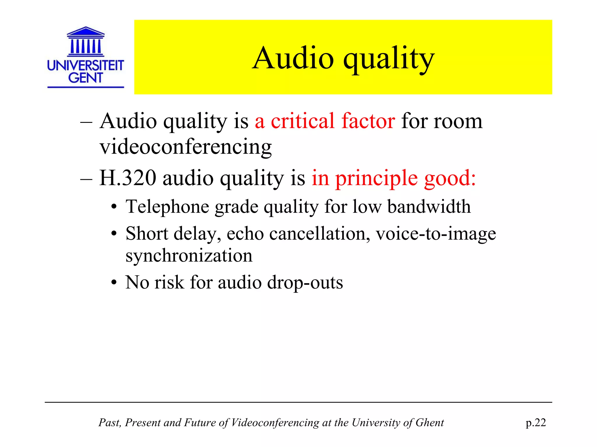 Audio quality Audio quality is  a critical factor  for room videoconferencing H.320 audio quality is  in principle good: Telephone grade quality for low bandwidth Short delay, echo cancellation, voice-to-image synchronization No risk for audio drop-outs 