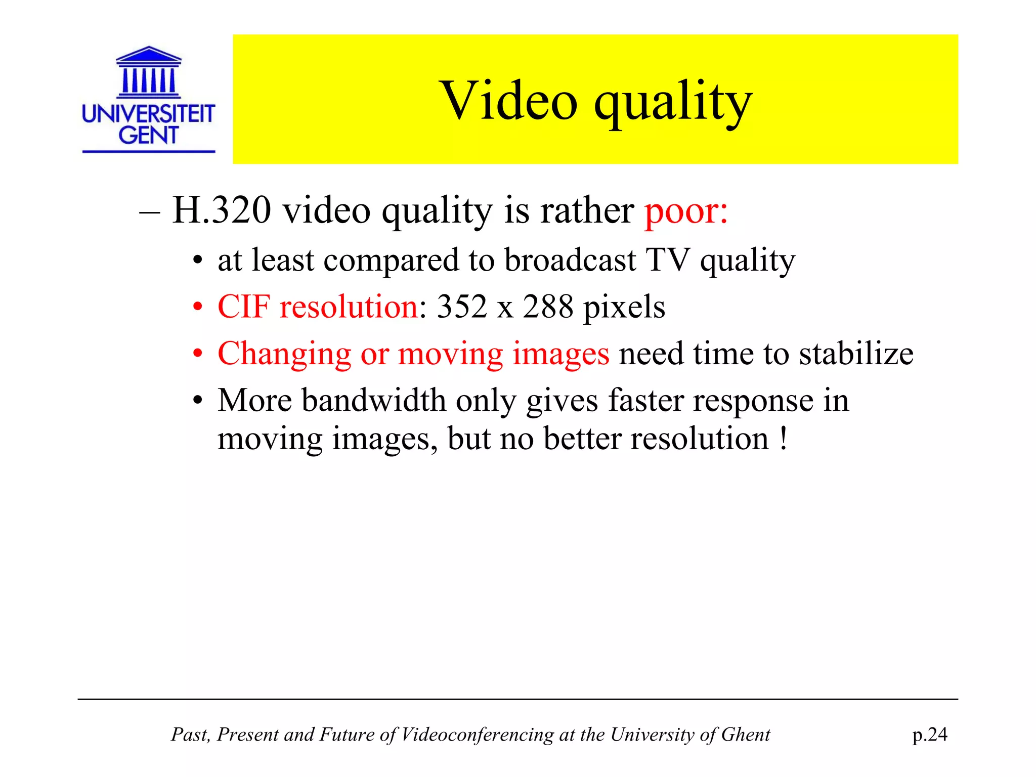 Video quality H.320 video quality is rather  poor: at least compared to broadcast TV quality CIF resolution : 352 x 288 pixels Changing or moving images  need time to stabilize More bandwidth only gives faster response in moving images, but no better resolution ! 