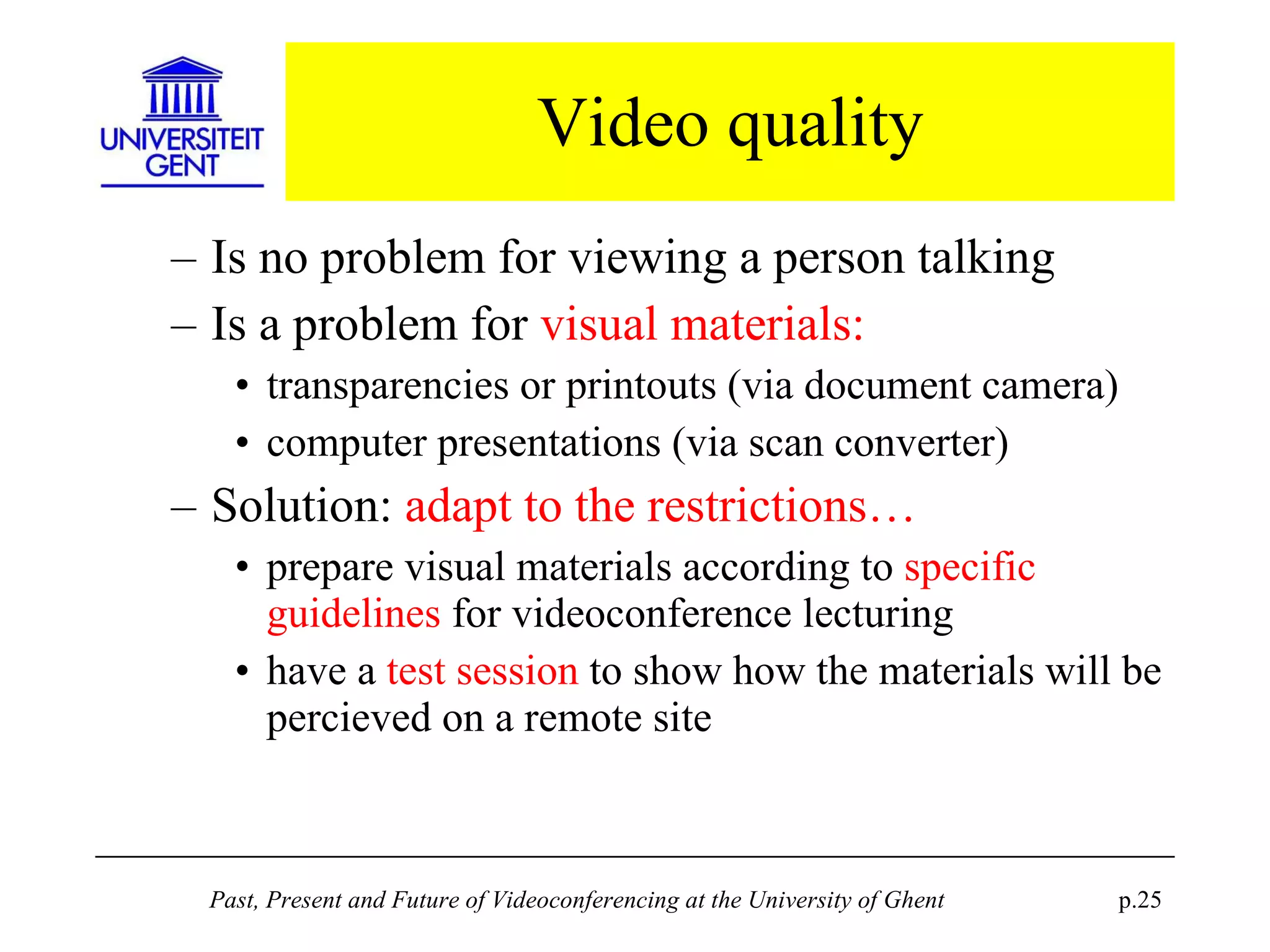 Video quality Is no problem for viewing a person talking Is a problem for  visual materials: transparencies or printouts (via document camera) computer presentations (via scan converter) Solution:  adapt to the restrictions… prepare visual materials according to  specific guidelines  for videoconference lecturing have a  test session  to show how the materials will be percieved on a remote site 