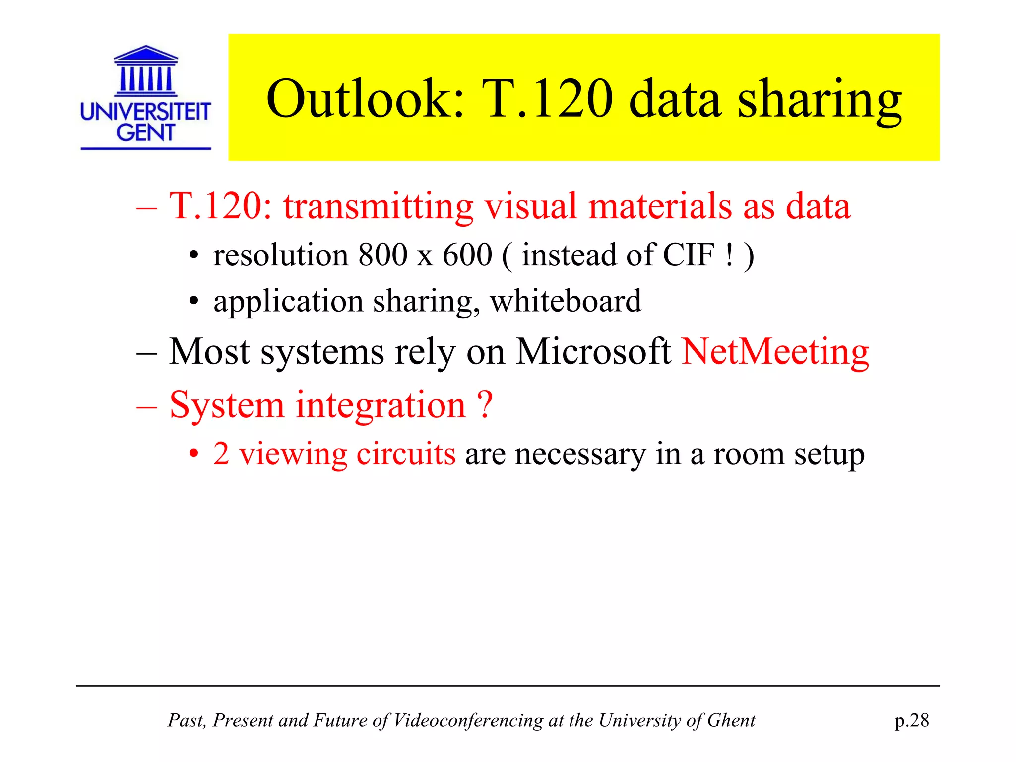 Outlook: T.120 data sharing T.120: transmitting visual materials as data resolution 800 x 600 ( instead of CIF ! )  application sharing, whiteboard Most systems rely on Microsoft  NetMeeting System integration ? 2 viewing circuits  are necessary in a room setup 