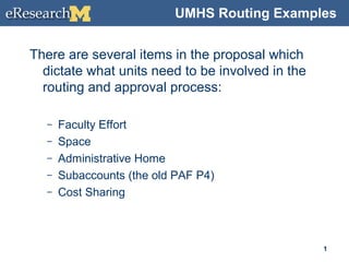 UMHS Routing Examples
There are several items in the proposal which
dictate what units need to be involved in the
routing and approval process:
– Faculty Effort
– Space
– Administrative Home
– Subaccounts (the old PAF P4)
– Cost Sharing
1
 