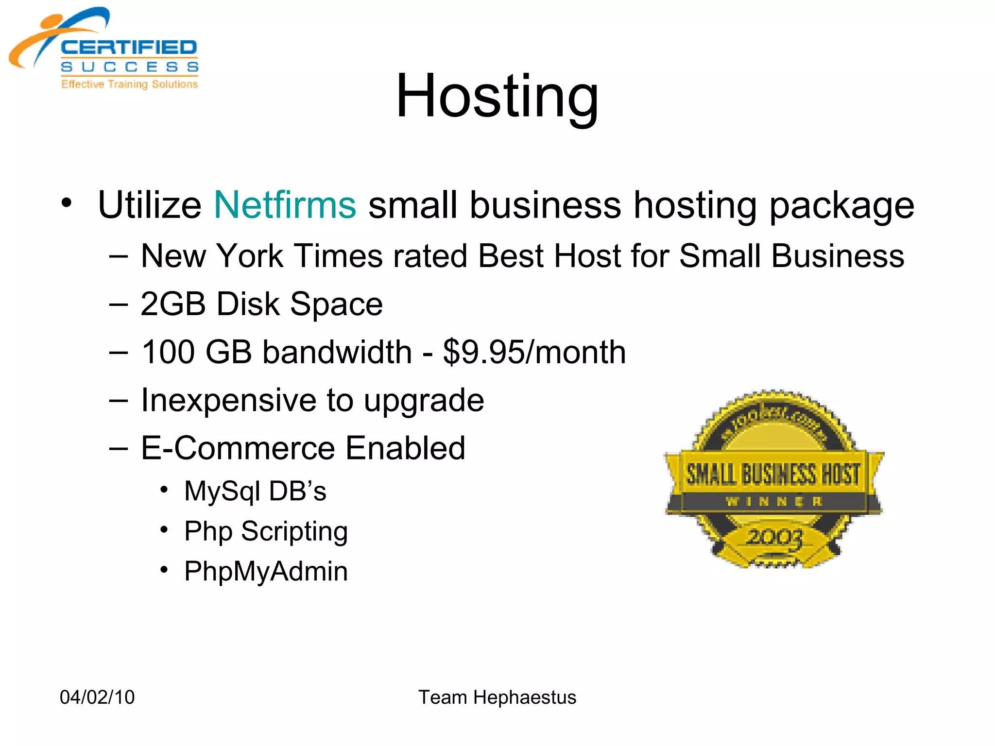 Hosting Utilize  Netfirms   small business hosting package New York Times rated Best Host for Small Business 2GB Disk Space 100 GB bandwidth - $9.95/month Inexpensive to upgrade E-Commerce Enabled MySql DB’s Php Scripting PhpMyAdmin 