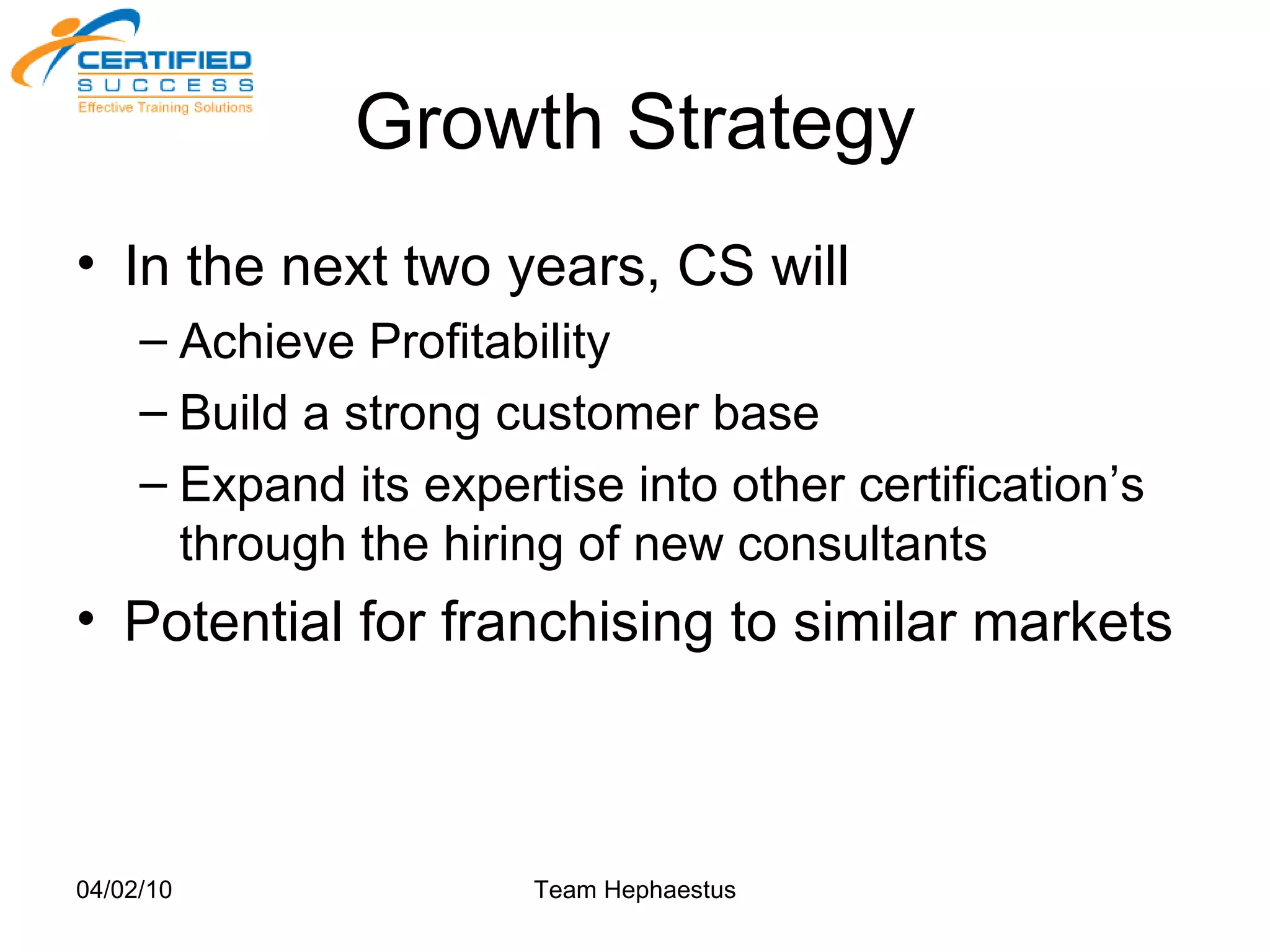 Growth Strategy In the next two years, CS will Achieve Profitability Build a strong customer base Expand its expertise into other certification’s through the hiring of new consultants Potential for franchising to similar markets 