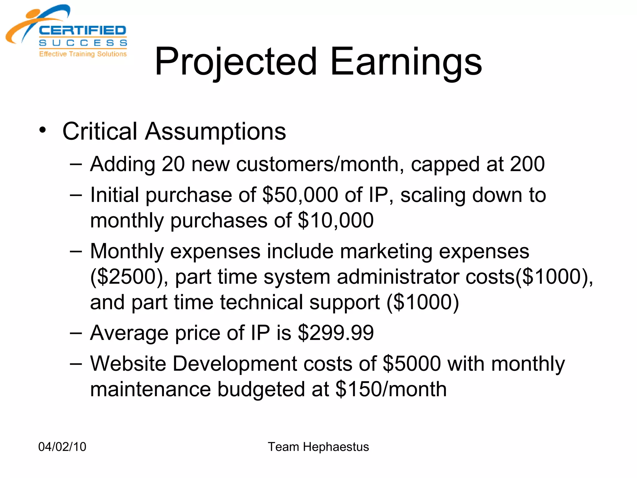 Projected Earnings Critical Assumptions Adding 20 new customers/month, capped at 200 Initial purchase of $50,000 of IP, scaling down to monthly purchases of $10,000 Monthly expenses include marketing expenses ($2500), part time system administrator costs($1000), and part time technical support ($1000) Average price of IP is $299.99 Website Development costs of $5000 with monthly maintenance budgeted at $150/month 