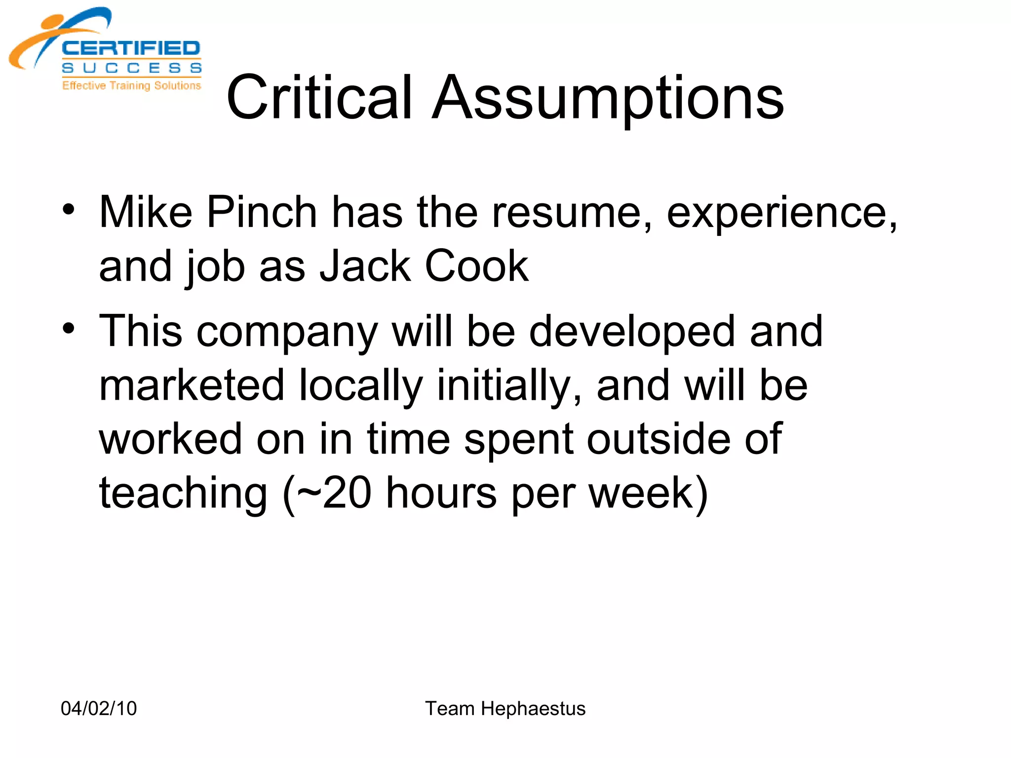 Critical Assumptions Mike Pinch has the resume, experience, and job as Jack Cook This company will be developed and marketed locally initially, and will be worked on in time spent outside of teaching (~20 hours per week) 