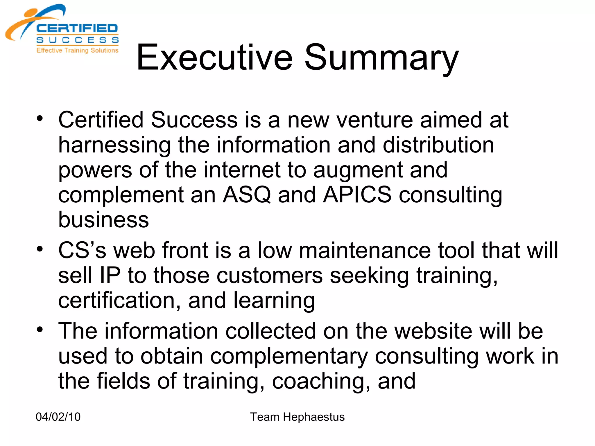Executive Summary Certified Success is a new venture aimed at harnessing the information and distribution powers of the internet to augment and complement an ASQ and APICS consulting business CS’s web front is a low maintenance tool that will sell IP to those customers seeking training, certification, and learning The information collected on the website will be used to obtain complementary consulting work in the fields of training, coaching, and  