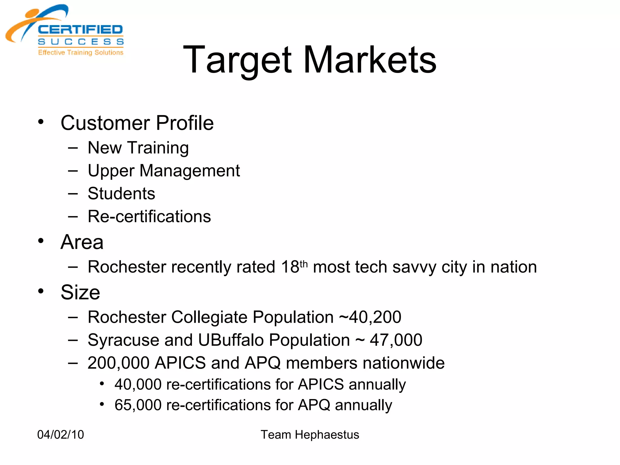 Target Markets Customer Profile New Training Upper Management Students Re-certifications Area Rochester recently rated 18 th  most tech savvy city in nation Size Rochester Collegiate Population ~40,200 Syracuse and UBuffalo Population ~ 47,000 200,000 APICS and APQ members nationwide 40,000 re-certifications for APICS annually 65,000 re-certifications for APQ annually 