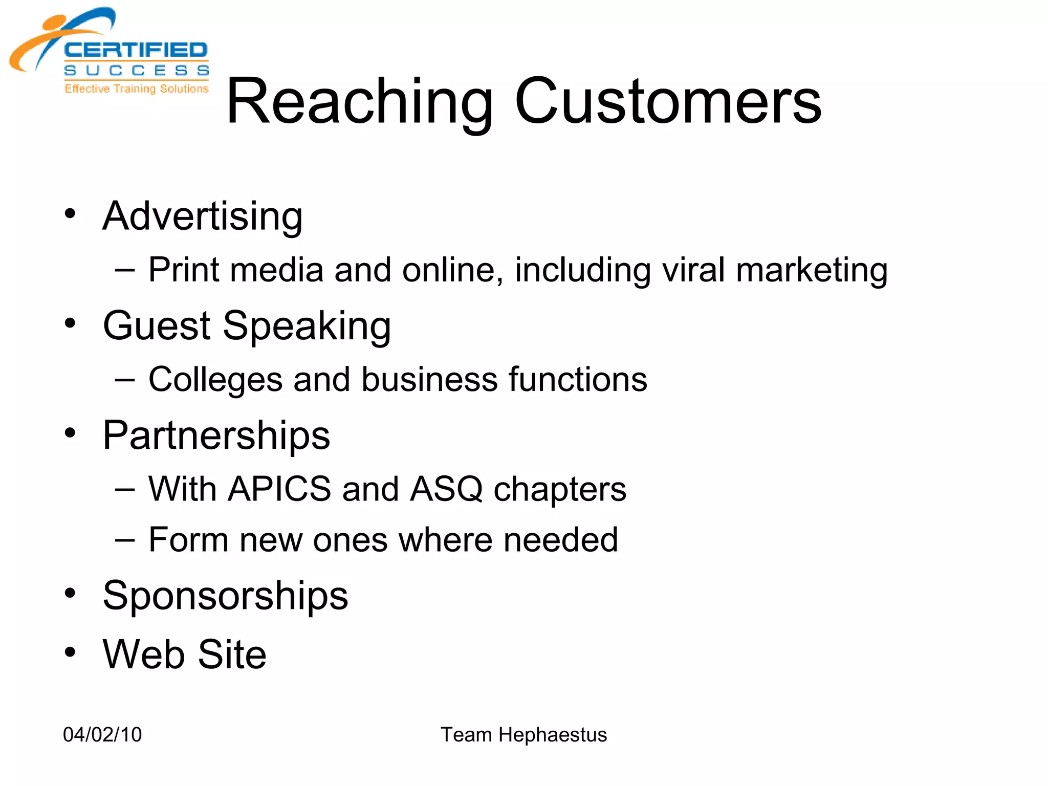 Reaching Customers Advertising  Print media and online, including viral marketing Guest Speaking Colleges and business functions Partnerships With APICS and ASQ chapters Form new ones where needed Sponsorships Web Site 