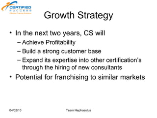 Growth Strategy In the next two years, CS will Achieve Profitability Build a strong customer base Expand its expertise into other certification’s through the hiring of new consultants Potential for franchising to similar markets 