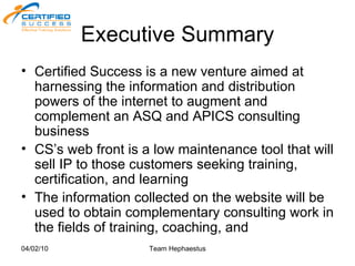 Executive Summary Certified Success is a new venture aimed at harnessing the information and distribution powers of the internet to augment and complement an ASQ and APICS consulting business CS’s web front is a low maintenance tool that will sell IP to those customers seeking training, certification, and learning The information collected on the website will be used to obtain complementary consulting work in the fields of training, coaching, and  