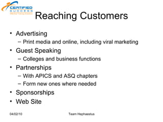 Reaching Customers Advertising  Print media and online, including viral marketing Guest Speaking Colleges and business functions Partnerships With APICS and ASQ chapters Form new ones where needed Sponsorships Web Site 