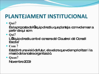 PLANTEJAMENT INSTITUCIONAL Què? És la proposta de l’equip directiu que planteja  com volem ser a partir de qui som. Qui? L’Equip directiu amb el consens del Claustre i del Consell Escolar Com ? Establint una visió de futur, els valors que volem prioritzar i la missió de la nostra organització. Quan? Novembre 2009 