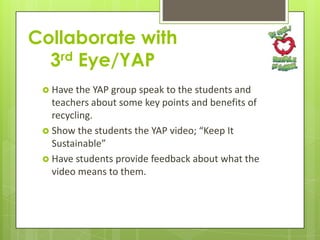 Collaborate with
3rd Eye/YAP
 Have the

YAP group speak to the students and
teachers about some key points and benefits of
recycling.
 Show the students the YAP video; “Keep It
Sustainable”
 Have students provide feedback about what the
video means to them.

 