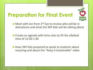 Preparation for Final Event
 Meet with Jen from 3rd

Eye to review who will be in
attendance and what the YAP kids will be talking about

 Create an agenda

with time slots to fill the allotted
time of 12:30-1:30

 Have YAP

kids prepared to speak to students about
recycling and about the “Keep it Sustainable” video

 