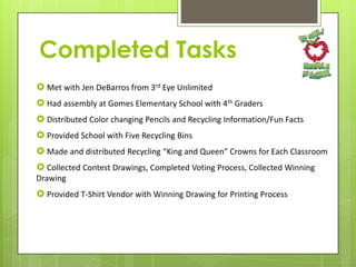 Completed Tasks
 Met with Jen DeBarros from 3rd Eye Unlimited
 Had assembly at Gomes Elementary School with 4th Graders
 Distributed Color changing Pencils and Recycling Information/Fun Facts
 Provided School with Five Recycling Bins
 Made and distributed Recycling “King and Queen” Crowns for Each Classroom
 Collected Contest Drawings, Completed Voting Process, Collected Winning
Drawing

 Provided T-Shirt Vendor with Winning Drawing for Printing Process

 