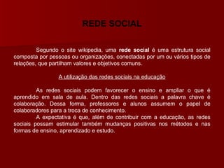 REDE SOCIAL Segundo o site wikipedia , uma  rede social  é uma estrutura social composta por pessoas ou organizações, conectadas por um ou vários tipos de relações, que partilham valores e objetivos comuns.  A utilização das redes sociais na educação As redes sociais podem favorecer o ensino e ampliar o que é aprendido em sala de aula. Dentro das redes sociais a palavra chave é colaboração. Dessa forma, professores e alunos assumem o papel de colaboradores para a troca de conhecimento. A expectativa é que, além de contribuir com a educação, as redes sociais possam estimular também mudanças positivas nos métodos e nas formas de ensino, aprendizado e estudo. 