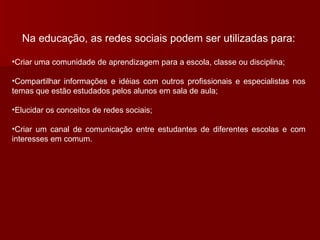 Na educação, as redes sociais podem ser utilizadas para: Criar uma comunidade de aprendizagem para a escola, classe ou disciplina; Compartilhar informações e idéias com outros profissionais e especialistas nos temas que estão estudados pelos alunos em sala de aula; Elucidar os conceitos de redes sociais; Criar um canal de comunicação entre estudantes de diferentes escolas e com interesses em comum. 