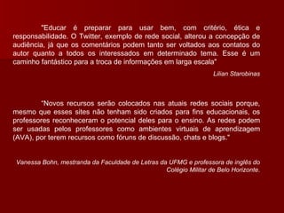 "Educar é preparar para usar bem, com critério, ética e responsabilidade. O Twitter, exemplo de rede social, alterou a concepção de audiência, já que os comentários podem tanto ser voltados aos contatos do autor quanto a todos os interessados em determinado tema. Esse é um caminho fantástico para a troca de informações em larga escala"  Lilian Starobinas “ Novos recursos serão colocados nas atuais redes sociais porque, mesmo que esses sites não tenham sido criados para fins educacionais, os professores reconheceram o potencial deles para o ensino. As redes podem ser usadas pelos professores como ambientes virtuais de aprendizagem (AVA), por terem recursos como fóruns de discussão, chats e blogs."  Vanessa Bohn, mestranda da Faculdade de Letras da UFMG e professora de inglês do Colégio Militar de Belo Horizonte . 