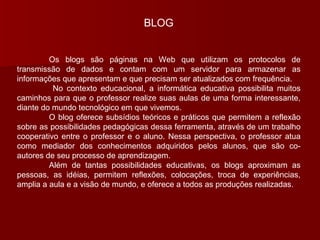 BLOG Os blogs são páginas na Web que utilizam os protocolos de transmissão de dados e contam com um servidor para armazenar as informações que apresentam e que precisam ser atualizados com frequência.   No contexto educacional, a informática educativa possibilita muitos caminhos para que o professor realize suas aulas de uma forma interessante, diante do mundo tecnológico em que vivemos. O blog oferece subsídios teóricos e práticos que permitem a reflexão sobre as possibilidades pedagógicas dessa ferramenta, através de um trabalho cooperativo entre o professor e o aluno. Nessa perspectiva, o professor atua como mediador dos conhecimentos adquiridos pelos alunos, que são co-autores de seu processo de aprendizagem. Além de tantas possibilidades educativas, os blogs aproximam as pessoas, as idéias, permitem reflexões, colocações, troca de experiências, amplia a aula e a visão de mundo, e oferece a todos as produções realizadas. 