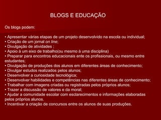 BLOGS E EDUCAÇÃO Os blogs podem: •  Apresentar várias etapas de um projeto desenvolvido na escola ou individual; • Criação de um jornal  on line ; • Divulgação de atividades ; • Apoio à um eixo de trabalho(ou mesmo à uma disciplina) • Preparar para encontros educacionais ente os profissionais, ou mesmo entre estudantes; • Divulgação de produções dos alunos em diferentes áreas de conhecimento; • Divulgar estudos realizados pelos alunos; • Desenvolver a curiosidade tecnológica; • Desenvolver habilidades e competências nas diferentes áreas de conhecimento; • Trabalhar com imagens criadas ou registradas pelos próprios alunos; • Trazer a discussão de valores e da moral; • Ajudar a comunidade escolar com esclarecimentos e informações elaboradas pelos próprios alunos. • Incentivar a criação de concursos entre os alunos de suas produções. 