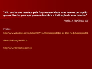 “ Não ensine aos meninos pela força e severidade, mas leve-os por aquilo que os diverte, para que possam descobrir a inclinação de suas mentes.”  Platão. A República, VII Fontes: http://www.webartigos.com/articles/2017/1/A-Utilizaccedilatildeo-Do-Blog-Na-Educaccedilatildeo/pagina1.html#ixzz1Obiy5JpJ www.folhadaregiao.com.br http://www.interdidatica.com.br/   