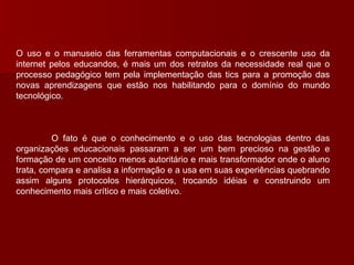 O uso e o manuseio das ferramentas computacionais e o crescente uso da internet pelos educandos, é mais um dos retratos da necessidade real que o processo pedagógico tem pela implementação das tics para a promoção das novas aprendizagens que estão nos habilitando para o domínio do mundo tecnológico. O fato é que o conhecimento e o uso das tecnologias dentro das organizações educacionais passaram a ser um bem precioso na gestão e formação de um conceito menos autoritário e mais transformador onde o aluno trata, compara e analisa a informação e a usa em suas experiências quebrando assim alguns protocolos hierárquicos, trocando idéias e construindo um conhecimento mais crítico e mais coletivo. 