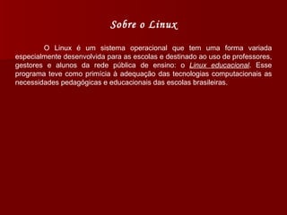 Sobre o Linux O Linux é um sistema operacional que tem uma forma variada especialmente desenvolvida para as escolas e destinado ao uso de professores, gestores e alunos da rede pública de ensino: o  Linux educacional . Esse programa teve como primícia à adequação das tecnologias computacionais as necessidades pedagógicas e educacionais das escolas brasileiras. 