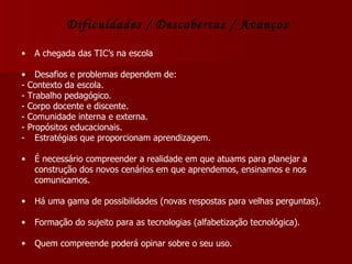 Dificuldades / Descobertas / Avanços A chegada das TIC’s na escola Desafios e problemas dependem de: - Contexto da escola.  - Trabalho pedagógico. - Corpo docente e discente. - Comunidade interna e externa. - Propósitos educacionais. Estratégias que proporcionam aprendizagem. É necessário compreender a realidade em que atuams para planejar a construção dos novos cenários em que aprendemos, ensinamos e nos comunicamos. Há uma gama de possibilidades (novas respostas para velhas perguntas). Formação do sujeito para as tecnologias (alfabetização tecnológica). Quem compreende poderá opinar sobre o seu uso. 