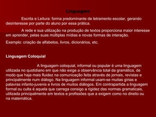 Linguagem Escrita e Leitura: forma predominante de letramento escolar, gerando desinteresse por parte do aluno por essa prática. A rede e sua utilização na produção de textos proporciona maior interesse em aprender, pelas suas múltiplas mídias e novas formas de interação.  Exemplo: criação de alfabetos, livros, dicionários, etc. Linguagem Coloquial A linguagem coloquial, informal ou popular é uma linguagem utilizada no quotidiano em que não exige a observância total da gramática, de modo que haja mais fluidez na comunicação feita através de jornais, revistas e principalmente num diálogo. Na linguagem informal usam-se muitas gírias e palavras infanto-juvenis e livros de muitos diálogos. Em contrapartida a linguagem formal ou culta é aquela que carrega consigo a rigidez das normas gramaticais, utilizada principalmente em textos e profissões que a exigem como no direito ou na matemática.  