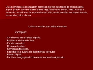 O uso constante da linguagem coloquial através das redes de comunicação digital, podem causar severos danos linguísticos aos alunos, uma vez que a repetição desta forma de expressão tem sido usada também em textos formais, produzidos pelos alunos.  Leitura e escrita com editor de textos Vantagens: - Atualização dos escritos digitais. - Rapidez na leitura do livro. - É mais acessível. - Resumo da obra. - Correção ortográfica. - Facilidade de autoria de documentos (layouts). - Edição digital. - Facilita a integração de diferentes formas de expressão. 