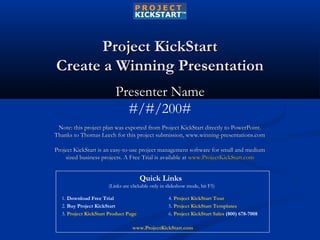 Project KickStartProject KickStart
Create a Winning PresentationCreate a Winning Presentation
Presenter NamePresenter Name
#/#/200#
Note: this project plan was exported from Project KickStart directly to PowerPoint.Note: this project plan was exported from Project KickStart directly to PowerPoint.
Thanks to Thomas Leech for this project submission, www.winning-presentations.comThanks to Thomas Leech for this project submission, www.winning-presentations.com
Project KickStart is an easy-to-use project management software for small and mediumProject KickStart is an easy-to-use project management software for small and medium
sized business projects. A Free Trial is available atsized business projects. A Free Trial is available at www.ProjectKickStart.comwww.ProjectKickStart.com
1. Download Free Trial
2. Buy Project KickStart
3. Project KickStart Product Page
4. Project KickStart Tour
5. Project KickStart Templates
6. Project KickStart Sales (800) 678-7008
Quick Links
(Links are clickable only in slideshow mode, hit F5)
www.ProjectKickStart.com
 