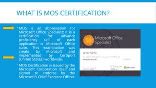 WHAT IS MOS CERTIFICATION?
 MOS is an abbreviation for
Microsoft Office Specialist; it is a
certification for advance
proficiency skill of each
application is Microsoft Office
suite. This examination was
create by Microsoft and
implemented by Certiport
(United States) worldwide.
 MOS Certification is issued by the
Microsoft Corporation itself and
signed to endorse by the
Microsoft’s Chief Executor Officer.
 
