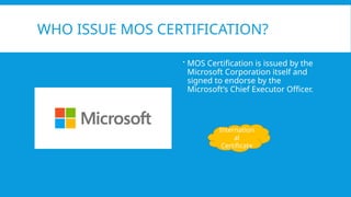 WHO ISSUE MOS CERTIFICATION?
 MOS Certification is issued by the
Microsoft Corporation itself and
signed to endorse by the
Microsoft’s Chief Executor Officer.
Internation
al
Certificate
 
