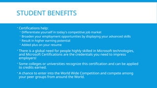STUDENT BENEFITS
 Certifications help:
 Differentiate yourself in today's competitive job market
 Broaden your employment opportunities by displaying your advanced skills
 Result in higher earning potential
 Added plus on your resume
 There is a global need for people highly skilled in Microsoft technologies,
and Microsoft Certifications are the credentials you need to impress
employers!
 Some colleges or universities recognize this certification and can be applied
to credits earned.
 A chance to enter into the World Wide Competition and compete among
your peer groups from around the World.
 